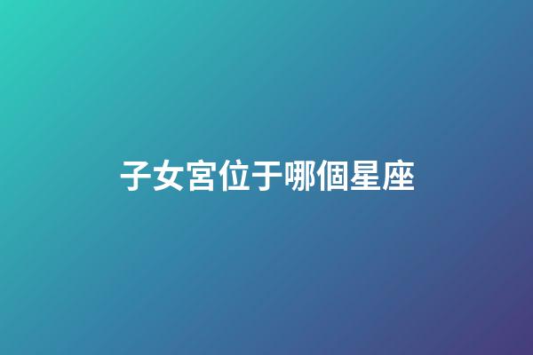 子女宮位于哪個星座-第1張-星座運勢-玄機派