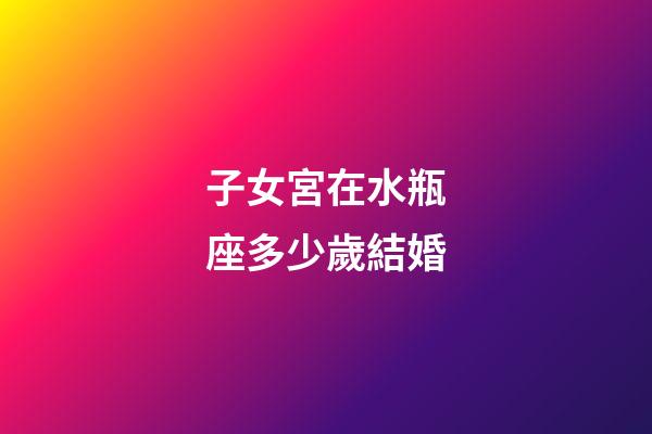子女宮在水瓶座多少歲結婚-第1張-星座運勢-玄機派
