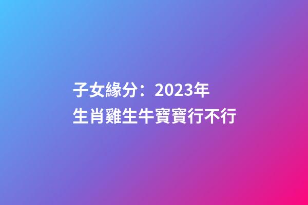 子女緣分：2023年生肖雞生牛寶寶行不行