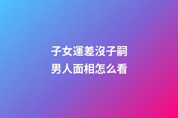 子女運差沒子嗣男人面相怎么看