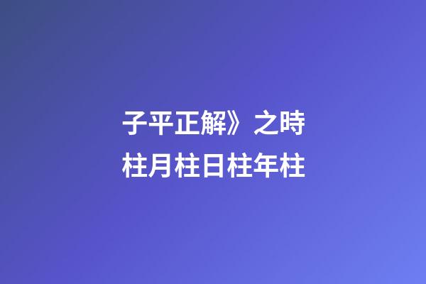 子平正解》之時柱/月柱/日柱/年柱