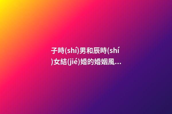 子時(shí)男和辰時(shí)女結(jié)婚的婚姻風(fēng)水如何