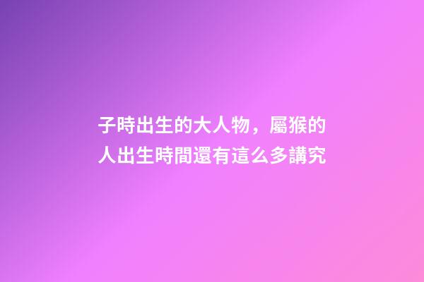 子時出生的大人物，屬猴的人出生時間還有這么多講究
