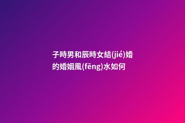 子時男和辰時女結(jié)婚的婚姻風(fēng)水如何