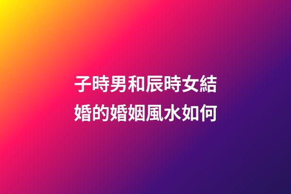 子時男和辰時女結婚的婚姻風水如何