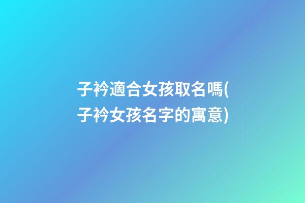 子衿適合女孩取名嗎(子衿女孩名字的寓意)