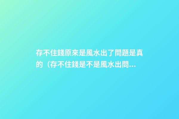 存不住錢原來是風水出了問題是真的（存不住錢是不是風水出問題了）