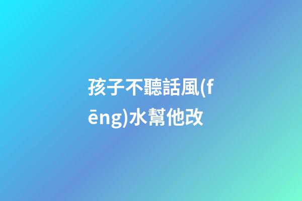 孩子不聽話風(fēng)水幫他改