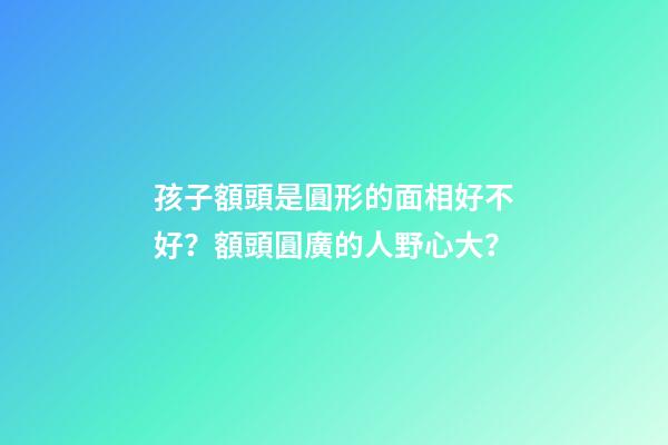 孩子額頭是圓形的面相好不好？額頭圓廣的人野心大？