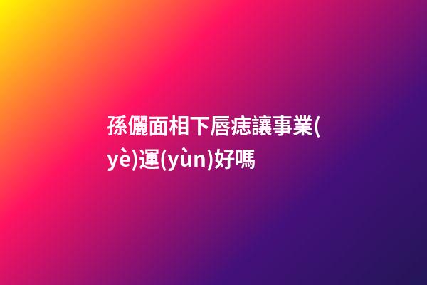 孫儷面相下唇痣讓事業(yè)運(yùn)好嗎