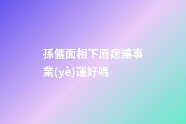 孫儷面相下唇痣讓事業(yè)運好嗎