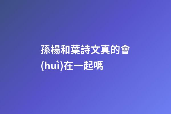 孫楊和葉詩文真的會(huì)在一起嗎