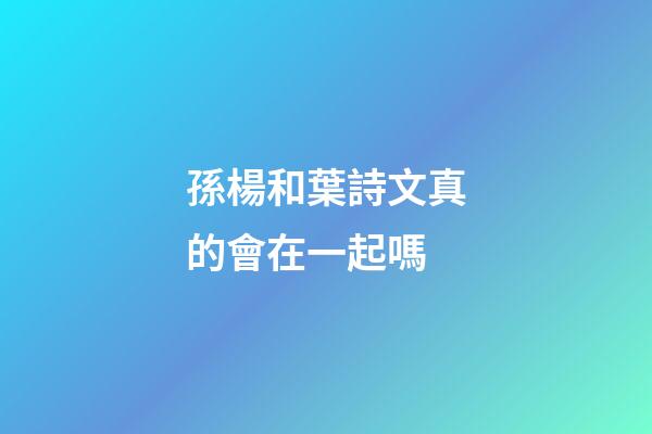 孫楊和葉詩文真的會在一起嗎