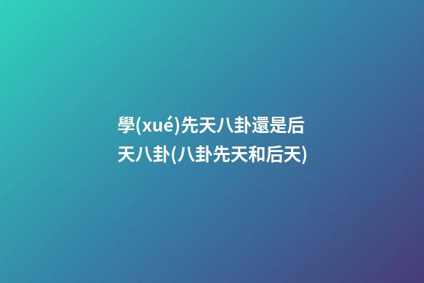 學(xué)先天八卦還是后天八卦(八卦先天和后天)