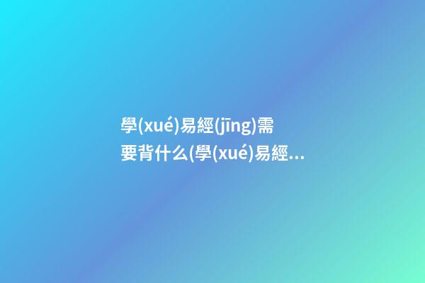 學(xué)易經(jīng)需要背什么(學(xué)易經(jīng)需要背什么內(nèi)容)