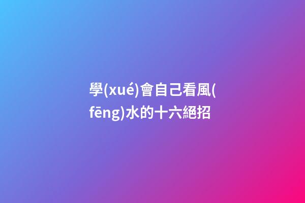 學(xué)會自己看風(fēng)水的十六絕招