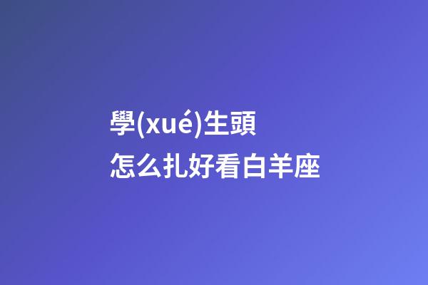 學(xué)生頭怎么扎好看白羊座