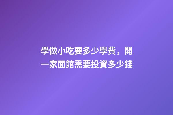 學做小吃要多少學費，開一家面館需要投資多少錢-第1張-觀點-玄機派