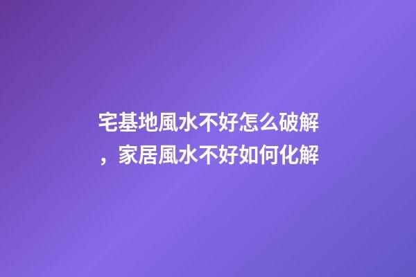 宅基地風水不好怎么破解，家居風水不好如何化解