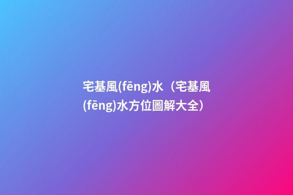 宅基風(fēng)水（宅基風(fēng)水方位圖解大全）