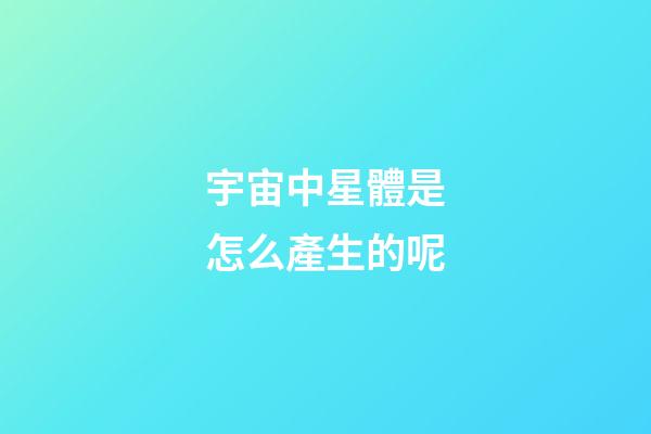 宇宙中星體是怎么產生的呢-第1張-星座運勢-玄機派