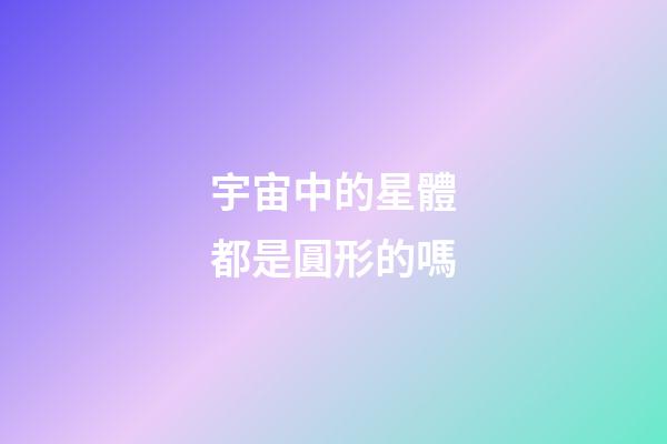 宇宙中的星體都是圓形的嗎-第1張-星座運(yùn)勢(shì)-玄機(jī)派