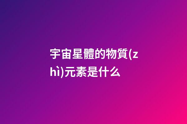 宇宙星體的物質(zhì)元素是什么-第1張-星座運勢-玄機派