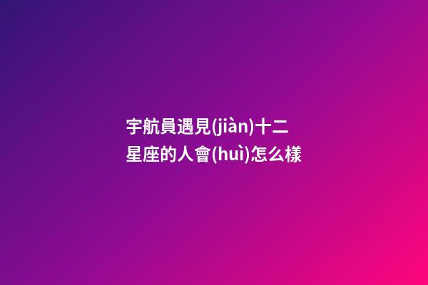 宇航員遇見(jiàn)十二星座的人會(huì)怎么樣