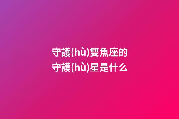 守護(hù)雙魚座的守護(hù)星是什么-第1張-星座運(yùn)勢(shì)-玄機(jī)派