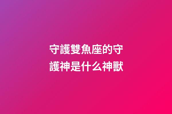 守護雙魚座的守護神是什么神獸-第1張-星座運勢-玄機派