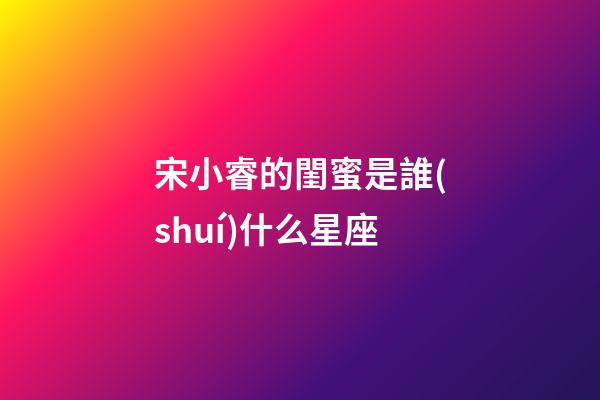 宋小睿的閨蜜是誰(shuí)什么星座-第1張-星座運(yùn)勢(shì)-玄機(jī)派