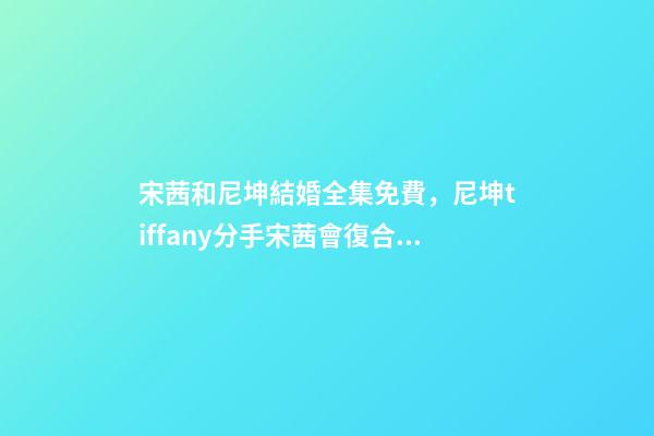 宋茜和尼坤結婚全集免費，尼坤tiffany分手宋茜會復合嗎-第1張-觀點-玄機派
