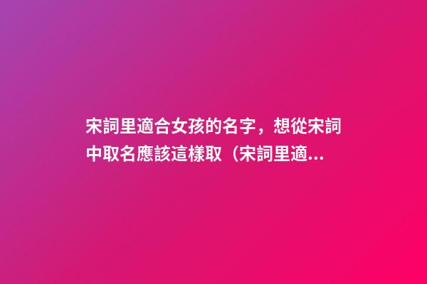 宋詞里適合女孩的名字，想從宋詞中取名應該這樣取（宋詞里適合女孩的名字,想從宋詞中取名應該這樣取名）