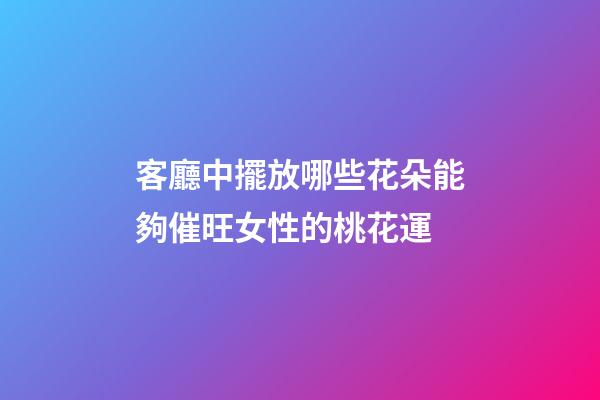 客廳中擺放哪些花朵能夠催旺女性的桃花運