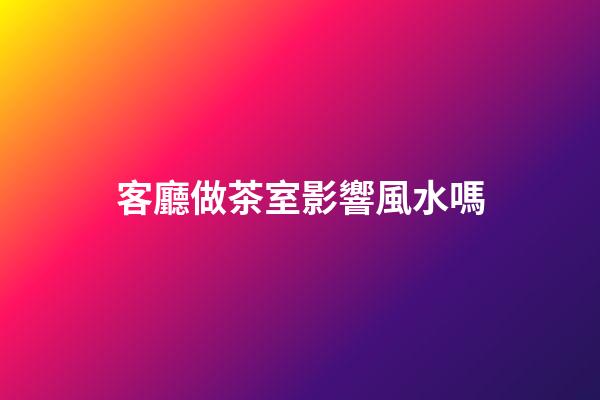 客廳做茶室影響風水嗎