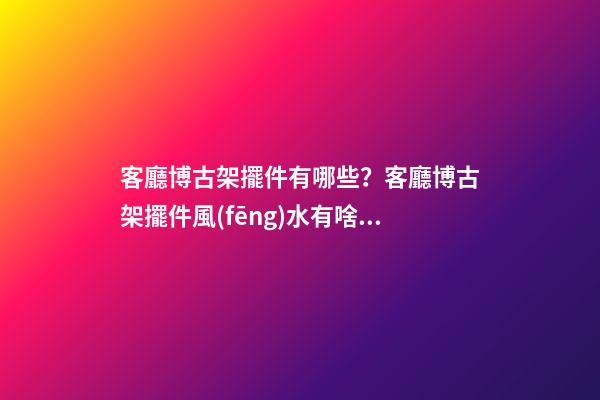 客廳博古架擺件有哪些？客廳博古架擺件風(fēng)水有啥講究？