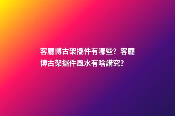 客廳博古架擺件有哪些？客廳博古架擺件風水有啥講究？