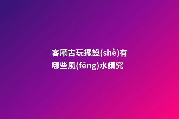 客廳古玩擺設(shè)有哪些風(fēng)水講究