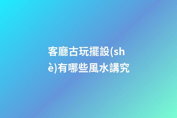 客廳古玩擺設(shè)有哪些風水講究