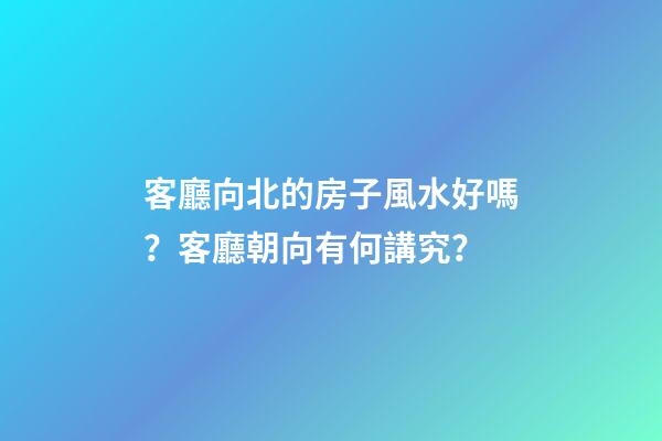 客廳向北的房子風水好嗎？客廳朝向有何講究？
