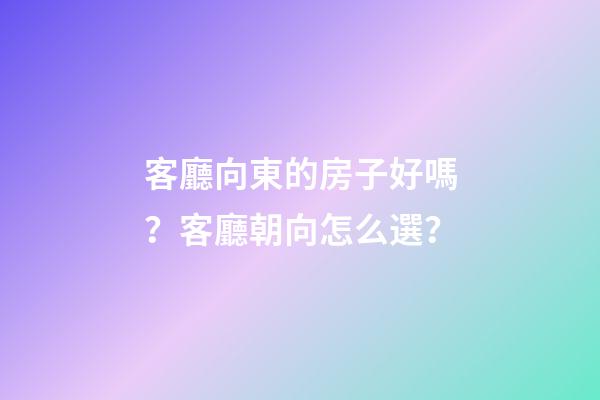 客廳向東的房子好嗎？客廳朝向怎么選？