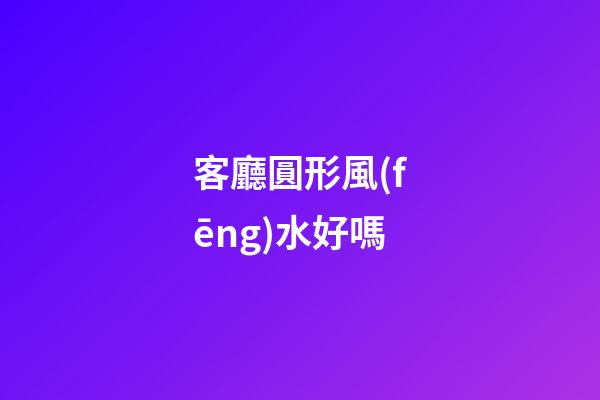 客廳圓形風(fēng)水好嗎