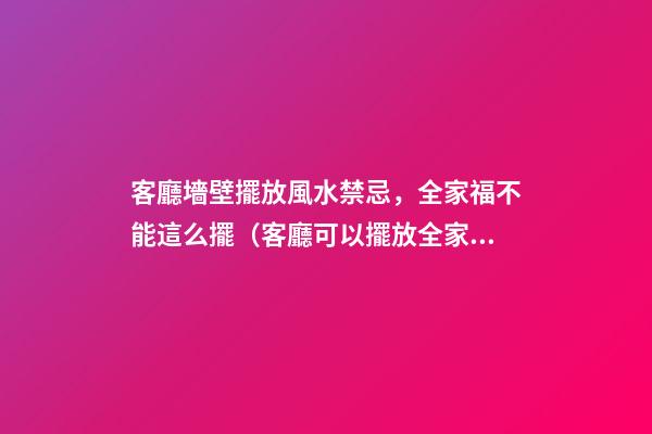 客廳墻壁擺放風水禁忌，全家福不能這么擺（客廳可以擺放全家福嗎）