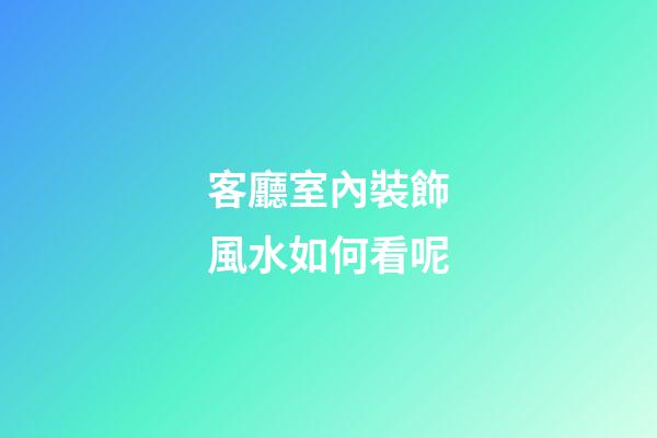 客廳室內裝飾風水如何看呢