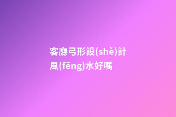 客廳弓形設(shè)計風(fēng)水好嗎