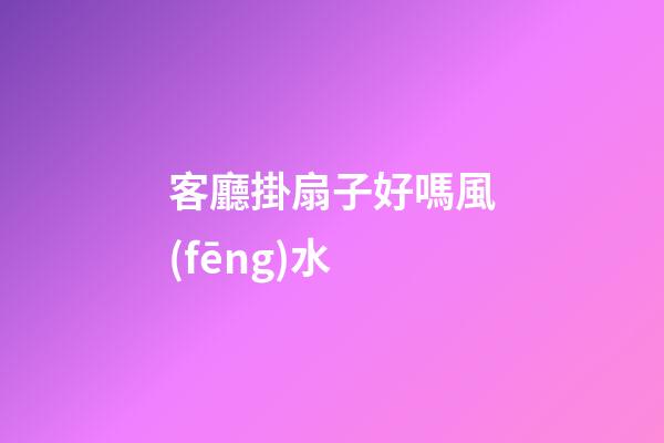 客廳掛扇子好嗎風(fēng)水
