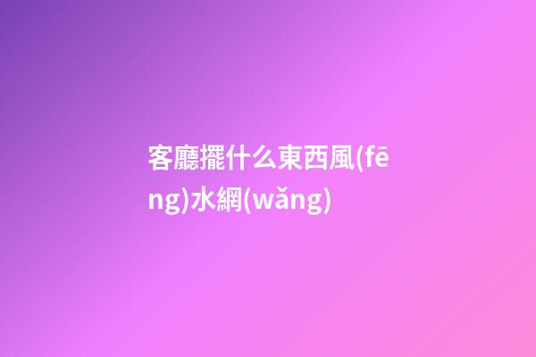 客廳擺什么東西風(fēng)水網(wǎng)