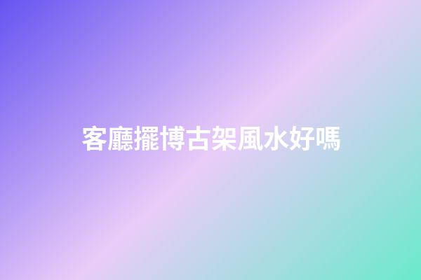 客廳擺博古架風水好嗎