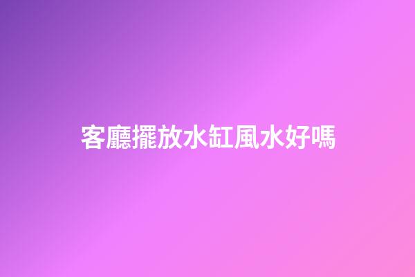 客廳擺放水缸風水好嗎
