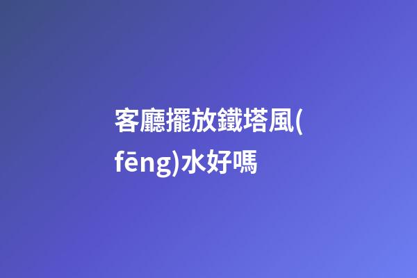客廳擺放鐵塔風(fēng)水好嗎